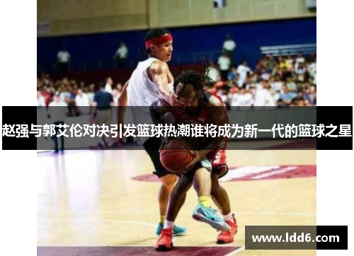 赵强与郭艾伦对决引发篮球热潮谁将成为新一代的篮球之星
